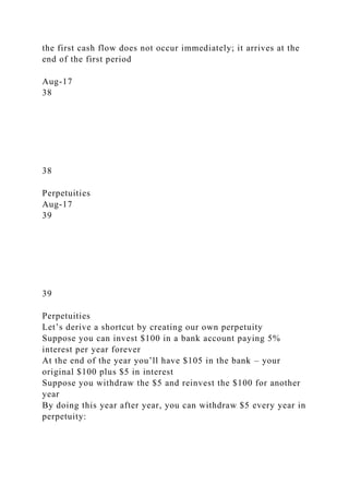 the first cash flow does not occur immediately; it arrives at the
end of the first period
Aug-17
38
38
Perpetuities
Aug-17
39
39
Perpetuities
Let’s derive a shortcut by creating our own perpetuity
Suppose you can invest $100 in a bank account paying 5%
interest per year forever
At the end of the year you’ll have $105 in the bank – your
original $100 plus $5 in interest
Suppose you withdraw the $5 and reinvest the $100 for another
year
By doing this year after year, you can withdraw $5 every year in
perpetuity:
 