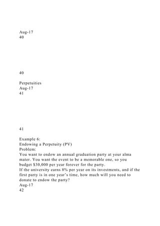 Aug-17
40
40
Perpetuities
Aug-17
41
41
Example 6:
Endowing a Perpetuity (PV)
Problem:
You want to endow an annual graduation party at your alma
mater. You want the event to be a memorable one, so you
budget $30,000 per year forever for the party.
If the university earns 8% per year on its investments, and if the
first party is in one year’s time, how much will you need to
donate to endow the party?
Aug-17
42
 