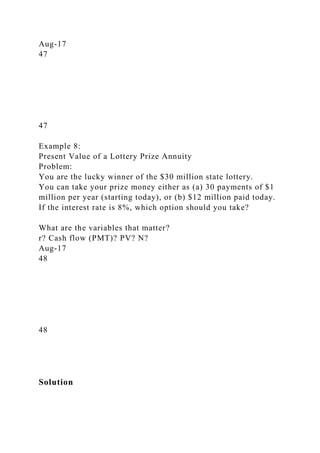 Aug-17
47
47
Example 8:
Present Value of a Lottery Prize Annuity
Problem:
You are the lucky winner of the $30 million state lottery.
You can take your prize money either as (a) 30 payments of $1
million per year (starting today), or (b) $12 million paid today.
If the interest rate is 8%, which option should you take?
What are the variables that matter?
r? Cash flow (PMT)? PV? N?
Aug-17
48
48
Solution
 