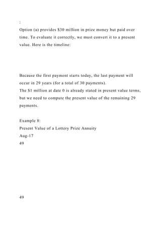 :
Option (a) provides $30 million in prize money but paid over
time. To evaluate it correctly, we must convert it to a present
value. Here is the timeline:
Because the first payment starts today, the last payment will
occur in 29 years (for a total of 30 payments).
The $1 million at date 0 is already stated in present value terms,
but we need to compute the present value of the remaining 29
payments.
Example 8:
Present Value of a Lottery Prize Annuity
Aug-17
49
49
 