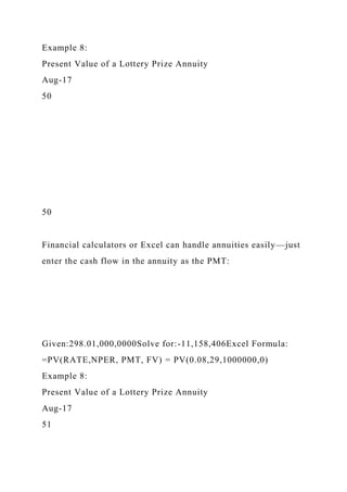 Example 8:
Present Value of a Lottery Prize Annuity
Aug-17
50
50
Financial calculators or Excel can handle annuities easily—just
enter the cash flow in the annuity as the PMT:
Given:298.01,000,0000Solve for:-11,158,406Excel Formula:
=PV(RATE,NPER, PMT, FV) = PV(0.08,29,1000000,0)
Example 8:
Present Value of a Lottery Prize Annuity
Aug-17
51
 