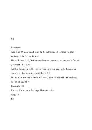54
Problem:
Adam is 25 years old, and he has decided it is time to plan
seriously for his retirement.
He will save $10,000 in a retirement account at the end of each
year until he is 45.
At that time, he will stop paying into the account, though he
does not plan to retire until he is 65.
If the account earns 10% per year, how much will Adam have
saved at age 65?
Example 10:
Future Value of a Savings Plan Annuity
Aug-17
55
 