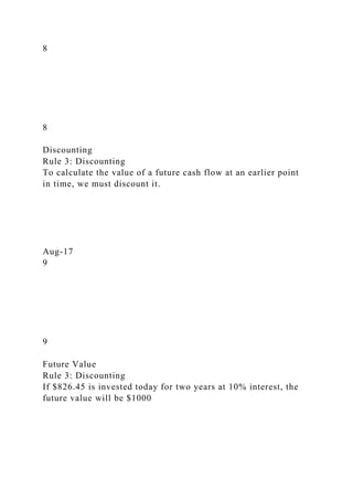 8
8
Discounting
Rule 3: Discounting
To calculate the value of a future cash flow at an earlier point
in time, we must discount it.
Aug-17
9
9
Future Value
Rule 3: Discounting
If $826.45 is invested today for two years at 10% interest, the
future value will be $1000
 
