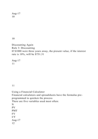 Aug-17
10
10
Discounting Again
Rule 3: Discounting
If $1000 were three years away, the present value, if the interest
rate is 10%, will be $751.31
Aug-17
11
11
Using a Financial Calculator
Financial calculators and spreadsheets have the formulas pre-
programmed to quicken the process
There are five variables used most often:
N
PV
PMT
FV
I/Y
Aug-17
12
 