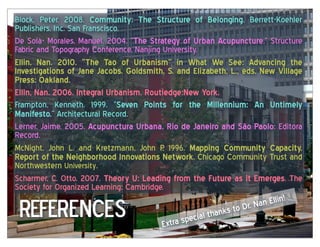 Block, Peter. 2008. Community:   The   Structure   of   Belonging. Berrett-Koehler
Publishers, Inc. San Franscisco.
De Solà- Morales, Manuel. 2004. “The  Strategy  of  Urban  Acupuncture,” Structure
Fabric and Topography Conference, Nanjing University.
Ellin,   Nan.   2010.   “The   Tao   of   Urbanism”   in   What   We   See:   Advancing   the  
Investigations  of  Jane  Jacobs.  Goldsmith,  S.  and  Elizabeth,  L.,  eds.  New  Village  
Press:  Oakland.
Ellin,  Nan.  2006.  Integral  Urbanism.  Routledge:New  York.
Frampton, Kenneth. 1999. “Seven   Points   for   the   Millennium:   An   Untimely  
Manifesto.” Architectural Record.
Lerner, Jaime. 2005. Acupunctura  Urbana.  Rio  de  Janeiro  and  São  Paolo: Editora
Record.
McNight, John L. and Kretzmann, John P 1996. Mapping   Community   Capacity.  
                                                 .
Report  of  the  Neighborhood  Innovations  Network, Chicago Community Trust and
Northwestern University.
Scharmer, C. Otto. 2007. Theory  U:  Leading  from  the  Future  as  it  Emerges. The
Society for Organized Learning: Cambridge.

 REFERences
                                                                                           !
                                                                                 Nan Ellin
                                                                      k s to Dr.
                                                             ial than
                                                 Ex tra spec
 