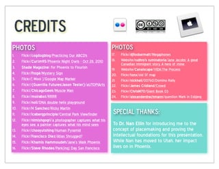 Credits
photos                                                       photos
1.    Flickr/cogdogblog/Practicing Our ABCD's                17. Flickr/djfoobarmatt/Megaphones
2.    Flickr/Curtm95/Phoenix Night Owls - Oct 28, 2010       18. Website/rudhro's  ruminatoria/Jane Jacobs: A great
                                                                 Canadian immigrant story. A hero of mine.
3.    Shade  Magazine: For Phoenix to Flourish               19. Website/Canalscape/VIDA:The Process
4.    Flickr/Frogé/Mystery Sign                              20. Flickr/tonx/old SF map
5.    Flickr/[ Mooi ]/Google Map Marker                      21. Flickr/nickhall/00760/Domino Rally
6.    Flickr/{Guerrilla  Futures|Jason  Tester}/aUTOPIArts   22. Flickr/James  Cridland/Crowd
7.    Flickt/ChicagoGeek/Muscle Man                          23. Flickr/ChrisM70/Giant Book 03
8.    Flickr/moirabot/RRRR                                   24. Flickr/alexanderdrachmann/question Mark in Esbjerg
9.    Flickr/noii/DNA double helix playground
10.   Flickr/H  Sanchez/Ricky Martin
11.   Flickr/icebergprinciple/Central Park Viewfinder         special thanks:  
12.   Flickr/nimishgogri/a photographer captures what his
      eyes see, a painter captures what his mind sees         To Dr.  Nan  Ellin for introducing me to the
13.   Flickr/chooyutshing/Human Pyramid                       concept of placemaking and proving the
14.   Flickr/Francisco  Diez/Atlas Shrugged?                  intellectual foundations for this presentation.
15.   Flickr/Khamis  Hammoudeh/Jane’s Walk Phoenix            While Nan has moved to Utah, her impact
16.   Flickr/Steve  Rhodes/Park(ing) Day San Francisco        lives on in Phoenix.
 