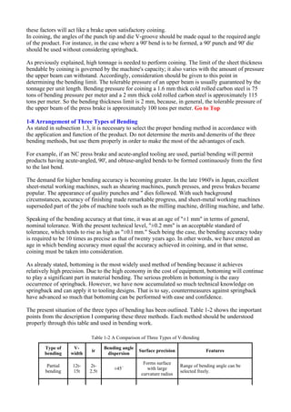 these factors will act like a brake upon satisfactory coining.
In coining, the angles of the punch tip and die V-groove should be made equal to the required angle
of the product. For instance, in the case where a 90' bend is to be formed, a 90' punch and 90' die
should be used without considering springback.
As previously explained, high tonnage is needed to perform coining. The limit of the sheet thickness
bendable by coining is governed by the machine's capacity; it also varies with the amount of pressure
the upper beam can withstand. Accordingly, consideration should be given to this point in
determining the bending limit. The tolerable pressure of an upper beam is usually guaranteed by the
tonnage per unit length. Bending pressure for coining a 1.6 mm thick cold rolled carbon steel is 75
tons of bending pressure per meter and a 2 mm thick cold rolled carbon steel is approximately 115
tons per meter. So the bending thickness limit is 2 mm, because, in general, the tolerable pressure of
the upper beam of the press brake is approximately 100 tons per meter. Go to Top
1-8 Arrangement of Three Types of Bending
As stated in subsection 1.3, it is necessary to select the proper bending method in accordance with
the application and function of the product. Do not determine the merits and demerits of the three
bending methods, but use them properly in order to make the most of the advantages of each.
For example, if an NC press brake and acute-angled tooling are used, partial bending will permit
products having acute-angled, 90', and obtuse-angled bends to be formed continuously from the first
to the last bend.
The demand for higher bending accuracy is becoming greater. In the late 1960's in Japan, excellent
sheet-metal working machines, such as shearing machines, punch presses, and press brakes became
popular. The appearance of quality punches and " dies followed. With such background
circumstances, accuracy of finishing made remarkable progress, and sheet-metal working machines
superseded part of the jobs of machine tools such as the milling machine, drilling machine, and lathe.
Speaking of the bending accuracy at that time, it was at an age of "±1 mm" in terms of general,
nominal tolerance. With the present technical level, "±0.2 mm" is an acceptable standard of
tolerance, which tends to rise as high as "±0.l mm." Such being the case, the bending accuracy today
is required to be 10 times as precise as that of twenty years ago. In other words, we have entered an
age in which bending accuracy must equal the accuracy achieved in coining, and in that sense,
coining must be taken into consideration.
As already stated, bottoming is the most widely used method of bending because it achieves
relatively high precision. Due to the high economy in the cost of equipment, bottoming will continue
to play a significant part in material bending. The serious problem in bottoming is the easy
occurrence of springback. However, we have now accumulated so much technical knowledge on
springback and can apply it to tooling designs. That is to say, countermeasures against springback
have advanced so much that bottoming can be performed with ease and confidence.
The present situation of the three types of bending has been outlined. Table 1-2 shows the important
points from the description I comparing these three methods. Each method should be understood
properly through this table and used in bending work.
Table 1-2 A Comparison of Three Types of V-Bending
Type of
bending
V-
width
ir
Bending angle
dispersion
Surface precision Features
Partial
bending
12t-
15t
2t-
2.5t
±45´
Forms surface
with large
curvature radius
Range of bending angle can be
selected freely.
 