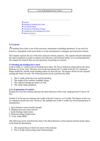 2-1 General
Abending force chart is one of the necessary instruments in bending operations. It can easily be
found as a nameplate on the press brake or in the manufacturer's catalogue and instruction manual.
This chapter explains the use of the force chart for mastery purposes. The operator should understand
the chart completely in order to enhance job efficiency and technical ability. It is recommended that
this chapter be reread if there are any questions concerning its contents.
2-2 Reading the bending force chart
Look at Table 2-1 which is the air bending force chart. The first or leftmost column shows the sheet
thickness (t) of the work. The three rows at the top indicate the V-width of the die (V), minimum
flange length (b), and the inside bending radius (ir) from the top. The figures shown are the required
tonnage per meter of work. The following items can be read from this table:
1. The V-width of the die to be used for bending.
2. The length of the smallest, bendable flange.
3. The required tonnage per meter of work.
4. The inside radius produced.
2-2-1 Explanation of symbols
Symbol (t) in the first column indicates the sheet thickness of the work, ranging from 0.5 mm to 30
mm.
Symbol V in the top row indicates the width of the die V-groove, or V-width. The figures in this row
are standard commercial sizes. However, the standard size of the V-width vary from manufacturer to
manufacturer.
t : Sjeet thickness (mm) (tensile strength
F: Bending force per meter (ton/m)
i: inside bending radius (mm)
b: Minimum flange length (mm)
V: V-die width (MM)
The following can be read from this chart if the Sheet thickness of the material and the inside radius
of the bend are determined.
1. The required force to bend one meter of the material.
2. The V-width of the tooling used in that bending.
Use of Bending Force Chart
General
Reading the bending force chart
Four Relationships
Calculation of Bending Tonnage
Complement of the bending force chart
Table of Contents
 