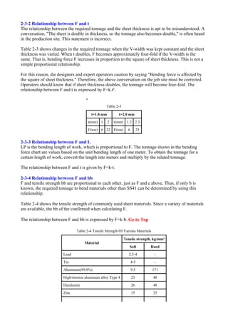 2-3-2 Relationship between F and t
The relationship between the required tonnage and the sheet thickness is apt to be misunderstood. A
conversation, "The sheet is double in thickness, so the tonnage also becomes double," is often heard
in the production site. This statement is incorrect.
Table 2-3 shows changes in the required tonnage when the V-width was kept constant and the sheet
thickness was varied. When t doubles, F becomes approximately four-fold if the V-width is the
same. That is, bending force F increases in proportion to the square of sheet thickness. This is not a
simple proportional relationship.
For this reason, die designers and expert operators caution by saying "Bending force is affected by
the square of sheet thickness." Therefore, the above conversation on the job site must be corrected.
Operators should know that if sheet thickness doubles, the tonnage will become four-fold. The
relationship between F and t is expressed by F=k.t².
2-3-3 Relationship between F and L
LP is the bending length of work, which is proportional to F. The tonnage shown in the bending
force chart are values based on the unit bending length of one meter. To obtain the tonnage for a
certain length of work, convert the length into meters and multiply by the related tonnage.
The relationship between F and t is given by F=k-t.
2-3-4 Relationship between F and bb
F and tensile strength bb are proportional to each other, just as F and e above. Thus, if only b is
known, the required tonnage to bend materials other than SS41 can be determined by using this
relationship.
Table 2-4 shows the tensile strength of commonly used sheet materials. Since a variety of materials
are available, the bb of the confirmed when calculating F.
The relationship between F and bb is expressed by F=k-b. Go to Top
"
Table 2-3
t=1.0 mm t=2.0 mm
t(mm) 1 2 t(mm) 1.2 2.3
F(ton) 6 22 F(ton) 6 23
Table 2-4 Tensile Strength Of Various Materials
Material
Tensile strength, kg/mm²
Soft Hard
Lead 2.5-4 -
Tin 4-5 -
Aluminum(99.0%) 9.3 171
High-tension aluminum alloy Type 4 23 48
Duralumin 26 48
Zinc 15 25
 