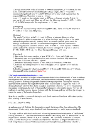 Although a standard V-width of 160 mm or 200 mm is acceptable, a V-width of 200 mm
is not suitable from the viewpoint of length b (flange length). This is because the
minimum flange length for a V-width Of 200 mm is 14o mm, which is greater than the
required 120 mm. Therefore, V is set at 160 mm.
Also, t=15 mm is not shown in the chart, so 107 tons is obtained when the F for t=16
mm and V=160 mm is read. Thus, we will have the following formula: F= 107 x (15/16)
2 x 3. 1=292 Consequently, the sought answer is 292 tons.
[Example 3]
Calculate the required tonnage when bending SPCC of t-3.2 mm and =2,400 mm with a
V- width of 18 mm. 6b is 32 kg/mm².
[Solution]
The sought V-width is V=8x3.2=25, and V=25 mm is adequate. However, when
reducing the V- width for any reason (e.g., when the flange length is short or the inside
radius of the product is small), you may lower by one rank (a blank space where the
tonnage is not stated). We don't recommend lowering more than one rank because
satisfactory precision cannot be obtained with a V-width of 16 mm. Because F=34 tons
can be read as t=3.2 mm and V=20 mm, the required tonnage will be given as follows:
F= 34 x 20/18 x 32/45 x 2.4=65 Thus, the required tonnage is 65 tons.
[Exercises]
1. Determine the tonnage required to bend SPCC of t=1.6 mm and =3,000 mm.
2. How many tons are required to bend an anti-corrosive aluminum alloy sheet with
t=3.0 mm, =2,500 mm, and bb=22 kg/mm²
3. Determine the tonnage required to bend SS4] of t=20 mm and e=600 mm.
4. Calculate the tonnage required to bend soft copper (6b=25 kg/mm²) of t=8 mm and
=2,500 mm.
5. Find the tonnage of F when bending SUS304 (t=8 mm and l=3,000 mm) at V=63 mm.
(See page 25 for the solutions.) Go to Top
2.5 Complement of the bending force chart
So far, we have described in the previous subsections the necessary fundamentals of how to read the
bending force chart, the four relationships, and the calculation of bending tonnage. The information
already given will enable you to properly use the chart in your job site. The inquires we have
received mainly concern the usage of the chart. These inquires seem to suggest the chart is not
always effectively utilized. If so, that is indeed an unfortunate situation. The above fundamentals
may appear complicated, but each of them can be broken down into simpler factors. They are all
made up of correlative simple factors. Just start with the first step, and you will find that it is easy to
master the usage of the bending force chart.
Now, let us consider a certain calculating formula that is mentioned in almost all books regarding
sheet bending. It is the formula,
F=(c x b x l x t²)/(V x 1000)
At a glance, you will find that this formula involves all the factors of the four relationships. The
denominator V is inversely proportional to F, and the numerator b, e and t² is proportional to F.
The major problem with the above formula is knowing how to determine the value of coefficient C.
Usually, the value of C is somewhere between 1.00 and 2.00, varying with V/t. The smaller V/t, the
larger value C becomes. When V is 8t, C is said to be 1.33. However it is the value of just one
datum. Another datum (by the same researcher) shows a difference of 15 percent in the value C.
Such being the case, it causes US to question this calculating formula, and the true value for C
 