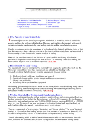 3-1 The Necessity of General Knowledge
This chapter provides the necessary background information to enable the reader to understand
punches and dies, the tooling used in bending. The main section of this chapter deals with general
subjects, such as the requirements for good tooling, material, and the manufacturing process.
Usually, operators recognize the importance of tooling knowledge, but only within the limits of their
job. Some operators do not take much interest in the general subjects noted above, and some think it
is unnecessary to learn the extensive process involved in tooling.
However, the precision, material, and hardness of a punch and die are directly related to the
precision of the product which the operator must achieve. The more they know about tooling, the
better chance they will have to attain their objective. Go to Top
3-2 Requirements for Good Tooling
The requirements for good tooling must be examined when judging the quality of a punch and die.
Moreover, we must know how these requirements are related to our bending work.
Generally speaking, the following are essential requirements for good tooling:
1. The length should enable easy installation and removal.
2. Completely heat-treated for greater strength and longer wear resistance.
3. High accuracy of finish.
4. Interchangeable regardless of the equipment.
In summary, good tooling consists of a punch and die which provide ease of handling, a long service
life, high accuracy, and interchangeability. (The relationship between the length of tooling and its
replacement will be described in subsection 3-4.) Go to Top
3-3 Tooling Materials, Heat Treatment, and Manufacturing Process
During the bending operation, the tooling undergoes repetitive loads such as compressive loads and
bending moments. Given the fact that the tooling may perform 3,000 processes a day, the frequency
of repetitive load application could total 70,000 to 80,000 times per month and 800,000 to 1,000,000
times per year. The strength and wear resistance of tooling to withstand such repetitive loads can
only be obtained by using a quality material and proper heat treatment.
There are two methods of heat treatment: "hardening" and "thermal refining." The terms "hardened
tooling" or "thermally refined tooling" comes from these methods of heat treatment. Generally, if it
is called bending tooling, it refers to either hardened tooling or thermally refined tooling.
There is other tooling which is made of so-called raw material which is not heat-treated. In a strict
sense, however, this should not be considered tooling because the steel used for tooling is only
General Information on Bending Tools
The Necessity of General Knowledge Sectional Shape of Tooling
Requirements for Good Tooling Sectionalized Type
Tooling Mat'l, Heat Treatm't, & Mfg Process Holder
Length of Tooling Table of Contents
 