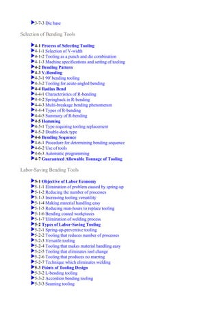 3-7-3 Die base
4-1 Process of Selecting Tooling
4-1-1 Selection of V-width
4-1-2 Tooling as a punch and die combination
4-1-3 Machine specifications and setting of tooling
4-2 Bending Pattern
4-3 V-Bending
4-3-1 90' bending tooling
4-3-2 Tooling for acute-angled bending
4-4 Radius Bend
4-4-1 Characteristics of R-bending
4-4-2 Springback in R-bending
4-4-3 Multi-breakage bending phenomenon
4-4-4 Types of R-bending
4-4-5 Summary of R-bending
4-5 Hemming
4-5-1 Type requiring tooling replacement
4-5-2 Double-deck type
4-6 Bending Sequence
4-6-1 Procedure for determining bending sequence
4-6-2 Use of tools
4-6-3 Automatic programming
4-7 Guaranteed Allowable Tonnage of Tooling
5-1 Objective of Labor Economy
5-1-1 Elimination of problem caused by spring-up
5-1-2 Reducing the number of processes
5-1-3 Increasing tooling versatility
5-1-4 Making material handling easy
5-1-5 Reducing man-hours to replace tooling
5-1-6 Bending coated workpieces
5-1-7 Elimination of welding process
5-2 Types of Labor-Saving Tooling
5-2-1 Spring-up-preventive tooling
5-2-2 Tooling that reduces number of processes
5-2-3 Versatile tooling
5-2-4 Tooling that makes material handling easy
5-2-5 Tooling that eliminates tool change
5-2-6 Tooling that produces no marring
5-2-7 Technique which eliminates welding
5-3 Points of Tooling Design
5-3-2 L-bending tooling
5-3-2 Accordion bending tooling
5-3-3 Seaming tooling
Selection of Bending Tools
Labor-Saving Bending Tools
 