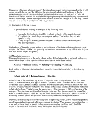 The purpose of thermal refining is to unify the internal structure of the tooling material so that it will
remain operable during use. The difference between thermal refining and hardening is that the
tempering temperature in thermal refining is higher than in hardening. As indicated in Table 3-1,
there is no difference between the two in hardening temperature (thermal refining may be considered
a type of hardening). Thermal refining increases wear resistance and strength in its own way. Carbon
steel (S45C) is used as thermally refined tooling material.
(ii) Application of thermal refining
In general, thermal refining is employed in the following cases:
1. Large, hard-to-harden tooling (This is related to the size of the electric furnace.)
2. Complicated sectional shape, hard-to-grind tooling (This is often the case with
special tooling.)
3. Long, one-piece, hard-to-grind tooling (This is related to the workable length of
the grinding machine.)
The hardness of thermally refined tooling is lower than that of hardened tooling, and is somewhere
between HRC23 and 28. HRC28 is generally the maximum hardness that is workable with a bit (toot
used with a lathe, shaper, and planer).
(iii) Manufacturing process
The manufacturing process of thermally refined tooling differs between large and small tooling. As
shown below, large tooling is produced in the same process as hardened tooling.
Material => Primary forming => Refining => Correcting => Finishing
Small tooling is fabricated of already-refined material (commercially available) in the following
process.
Refined material => Primary forming => finishing
The difference in the manufacturing process of large and small tooling originates from the "mass
effect" of heat treatment on each type of material. Generally, when a thin steel bar or a thin steel
sheet is heat-treated, the effect of heat treatment penetrates completely through it. In thick steel bars
or sheets, however, the outer part can be heat-treated to the desired hardness, but the inner part is not
sufficiently hardened. This is because the cooling speed of the outer part is different from that of the
inner part. Thus, the inner part is less hard than the outer part. This phenomenon is the mass effect.
Since large tooling requires much working, the inner part with less hardness is exposed as a result of
machining. For this reason, it is preferred that the tooling be refined after primary forming.
Thermally refined tooling is finished with a planer or a profiling planer. A slow machining speed and
a small amount of cut-in provide a high-precision surface finish. When working a complicated curve
or arc such as those found in special tooling, an accurate template (profiling plate) should be
prepared. The material is profiled by using the template and profiling planer .
 