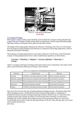 Go to Top
3-4 Length of Tooling
With regard to length, tooling used in bending can be divided into one-piece tooling and split type
tooling. One-piece tooling is simple tooling made in conformance with the required bending length.
Split type tooling is tooling that can be split into individual sections.
The length of the tooling greatly influences the efficiency of bending work. Now, we will examine
how the length of tooling influences job efficiency in connection with tooling replacement, which is
frequently performed in bending.
The frequency of tooling replacement in a given day is between 5 and 20 times, with 10 being the
average. Tooling replacement involves a series of preliminary operations as shown below.
Carrying => Mounting => Aligning => Accuracy adjusting => Removing =>
Storing
Table 3-2 compares both types of tooling with respect to this series of operations. The reader will be
able to easily determine which type of tooling is more efficient.
Next, let us focus on how the type of tooling influences bending accuracy. The primary factor that
affects bending accuracy is the parallelism of the tooling (tooling height). A comparison of
parallelism between one-piece tooling and split type tooling is shown in Fig. 3-3. The limit of the
working accuracy that a planer can achieve is 0.05 mm per meter of tooling. It is 0.02 mm in
grinding work. In this example, the working accuracy of the one-piece tooling is 0.1 mm for an
overall length of two meters, while the split type tooling is 0.02 mm. Thus, the split type is five times
more accurate than the one-
piece type.
Table 3-2 A Comparison of Tooling Replacement Operations
Operation One-piece type Split type
Carrying A forklift or more than one person is needed Can be carried by one person
Mounting, Aligning Must be done by two persons while signaling. Can be done by one person
Accuracy adjusting Must be adjusted with shims after test bending. Unnecessary if alignment is correct.
Removing More than one person is needed. Can be done by one person
Storing A forklift or more than one person is needed. Can be done by one person
 