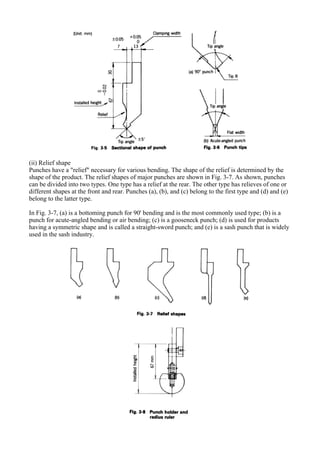 (ii) Relief shape
Punches have a "relief" necessary for various bending. The shape of the relief is determined by the
shape of the product. The relief shapes of major punches are shown in Fig. 3-7. As shown, punches
can be divided into two types. One type has a relief at the rear. The other type has relieves of one or
different shapes at the front and rear. Punches (a), (b), and (c) belong to the first type and (d) and (e)
belong to the latter type.
In Fig. 3-7, (a) is a bottoming punch for 90' bending and is the most commonly used type; (b) is a
punch for acute-angled bending or air bending; (c) is a gooseneck punch; (d) is used for products
having a symmetric shape and is called a straight-sword punch; and (e) is a sash punch that is widely
used in the sash industry.
 