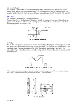 (iii) Installed height
The height of a punch refers to its installed height (see Fig. 3-5). In the case of the radius ruler (R
punch) or the coining ruler, note that the height E of the punch holder plus the ruler's height is the
installed height (Fig. 3-8). There are seven different installed height: 65, 67, 70, 90, 95, 104, and 105
3-5-2 Dies
Fig. 3-9 shows an example of a die sectional shape.
Dies are classified by (1) the shape of the groove and (2) the number of grooves. A die with one V-
groove is called a IV die and a die with two V-grooves is called a 2V die. Further, a die with three
rectangular grooves is called a 3U die.
(i) IV die
The IV dies having one V-groove can be divided into two types. One type is for bending work over 4
mm in thickness and the other type is used for making sashes. The first type has "working relief*" on
each bank of the V-groove, as shown in Fig. 3-10. The sash die does not have such relief. As
indicated in Fig. 3-11(a), the sash die is installed to thg sash die 'holder and used in combination with
the sash,h punch.
*The working relief reduces forming time of the die and improves the surface precision of the groove. (;generally, dies
with a large V-width are provided with working relief, but small V width dies are not.
(ii) 2V die
 