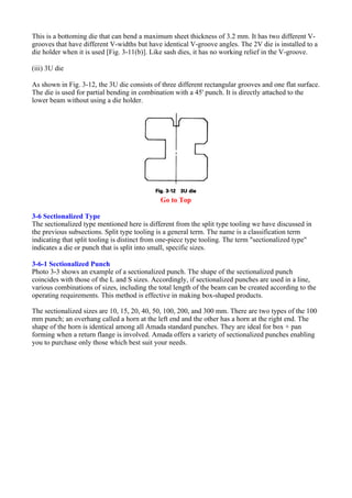 This is a bottoming die that can bend a maximum sheet thickness of 3.2 mm. It has two different V-
grooves that have different V-widths but have identical V-groove angles. The 2V die is installed to a
die holder when it is used [Fig. 3-11(b)]. Like sash dies, it has no working relief in the V-groove.
(iii) 3U die
As shown in Fig. 3-12, the 3U die consists of three different rectangular grooves and one flat surface.
The die is used for partial bending in combination with a 45' punch. It is directly attached to the
lower beam without using a die holder.
Go to Top
3-6 Sectionalized Type
The sectionalized type mentioned here is different from the split type tooling we have discussed in
the previous subsections. Split type tooling is a general term. The name is a classification term
indicating that split tooling is distinct from one-piece type tooling. The term "sectionalized type"
indicates a die or punch that is split into small, specific sizes.
3-6-1 Sectionalized Punch
Photo 3-3 shows an example of a sectionalized punch. The shape of the sectionalized punch
coincides with those of the L and S sizes. Accordingly, if sectionalized punches are used in a line,
various combinations of sizes, including the total length of the beam can be created according to the
operating requirements. This method is effective in making box-shaped products.
The sectionalized sizes are 10, 15, 20, 40, 50, 100, 200, and 300 mm. There are two types of the 100
mm punch; an overhang called a horn at the left end and the other has a horn at the right end. The
shape of the horn is identical among all Amada standard punches. They are ideal for box + pan
forming when a return flange is involved. Amada offers a variety of sectionalized punches enabling
you to purchase only those which best suit your needs.
 