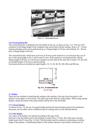 3-6-2 Sectionalized Die
The sectionalized die is attached to the die holder on the rail, as shown in Fig. 3-13. The size of H
conforms to the flange height of the workpiece that can be bent with the tooling. That is, H = 10 mm
indicates bending work can be performed up to a flange height of 10 mm, and similarly, H = 40 mm
up to a flange height of 40 mm.
The sectionalized dies which have an H size of 10 mm can be utilized in a row because they are 26
mm or the same height as the L and S sized 2V dies. With regard to a sectionalized die with the
flange height of 40 mm, it is necessary to prepare several units of the same die or make a 2V die with
an installed height of 56 mm as special tooling.
Sectionalized dies are divided into eight lengths: 10, 15, 20, 40, 50, 100, 200, and 400 mm.
Go to Top
3-7 Holder
There are two methods of attaching the tooling to the machine. One type fixes the punch or die
directly on the upper or lower beam. The other type locks them by using holders. When using tooling
holders, attach the punch to the punch holder and the die to the die holder.
3-7-1 Punch Holder
As shown in Fig. 3-8, the use of a punch holder permits the desired shape punch to be attached as
necessary, just as radius rulers of different radii or coining rulers can be attached thereto.
3-7-2 Die Holder
Two types of die holders are utilized according to the type of die.
One type is the die holder used in the bending of sashes [Fig. 3-11(a)]. The other type is the die
holder used with 2V dies [Fig. 3-11(b)]. The die holder must be selected in conformance with the
shape of the product. A detailed description of die holder selection is provided in subsection 4.3.
 