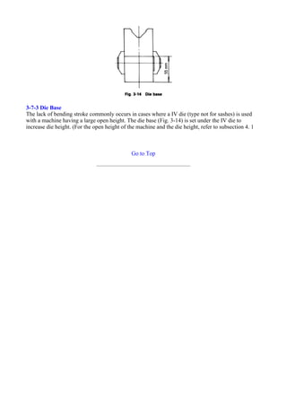 3-7-3 Die Base
The lack of bending stroke commonly occurs in cases where a IV die (type not for sashes) is used
with a machine having a large open height. The die base (Fig. 3-14) is set under the IV die to
increase die height. (For the open height of the machine and the die height, refer to subsection 4. 1
Go to Top
 