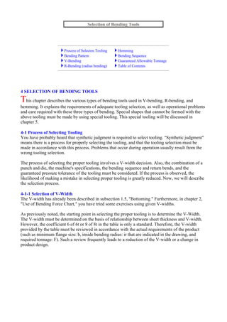 4 SELECTION OF BENDING TOOLS
This chapter describes the various types of bending tools used in V-bending, R-bending, and
hemming. It explains the requirements of adequate tooling selection, as well as operational problems
and care required with these three types of bending. Special shapes that cannot be formed with the
above tooling must be made by using special tooling. This special tooling will be discussed in
chapter 5.
4-1 Process of Selecting Tooling
You have probably heard that synthetic judgment is required to select tooling. "Synthetic judgment"
means there is a process for properly selecting the tooling, and that the tooling selection must be
made in accordance with this process. Problems that occur during operation usually result from the
wrong tooling selection.
The process of selecting the proper tooling involves a V-width decision. Also, the combination of a
punch and die, the machine's specifications, the bending sequence and return bends, and the
guaranteed pressure tolerance of the tooling must be considered. If the process is observed, the
likelihood of making a mistake in selecting proper tooling is greatly reduced. Now, we will describe
the selection process.
4-1-1 Selection of V-Width
The V-width has already been described in subsection 1.5, "Bottoming." Furthermore, in chapter 2,
"Use of Bending Force Chart," you have tried some exercises using given V-widths.
As previously noted, the starting point in selecting the proper tooling is to determine the V-Width.
The V-width must be determined on the basis of relationship between sheet thickness and V-width.
However, the coefficient 6 of 6t or 8 of 8t in the table is only a standard. Therefore, the V-width
provided by the table must be reviewed in accordance with the actual requirements of the product
(such as minimum flange size: b, inside bending radius: ir that are indicated in the drawing, and
required tonnage: F). Such a review frequently leads to a reduction of the V-width or a change in
product design.
Selection of Bending Tools
Process of Selecton Tooling Hemming
Bending Pattern Bending Sequence
V-Bending Guaranteed Allowable Tonnage
R-Bending (radius bending) Table of Contents
 
