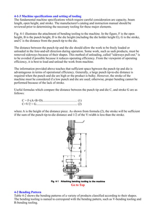 4-1-3 Machine specifications and setting of tooling
The fundamental machine specifications which require careful consideration are capacity, beam
length, open height, and stroke. The manufacturer's catalog and instruction manual should be
reviewed prior to determining the necessary tooling for these major elements.
Fig. 4-1 illustrates the attachment of bending tooling to the machine. In the figure, F is the open
height, B is the punch height, D is the die height (including the die holder height E), G is the stroke,
and C is the distance from the punch tip to the die.
The distance between the punch tip and the die should allow the work to be freely loaded or
unloaded in the fore-and-aft direction during operation. Some work, such as sash products, must be
removed sideways because of their shapes. This method of unloading, called "sideways pull-out," is
to be avoided if possible because it reduces operating efficiency. From the viewpoint of operating
efficiency, it is best to load and unload the work from machine.
The information provided above teaches that sufficient space bgtween the punch tip and die is
advantageous in terms of operational efficiency. Generally, a large punch tip-to-die distance is
required when the punch and die are high or the product is bulky. However, the stroke of the
machine must be considered if a low punch and die are used; otherwise, proper bending cannot be
performed because of the lack of stroke.
Useful formulas which compare the distance between the punch tip and die C, and stroke G are as
follows:
C = F-(A+B+D)............................................ (1)
C+V/2 < G.................................................... (2)
where A is the height of the distance piece. As shown from formula (2), the stroke will be sufficient
if the sum of the punch tip-to-die distance and 1/2 of the V-width is less than the stroke.
Go to Top
4-2 Bending Pattern
Table 4-2 shows the bending patterns of a variety of products classified according to their shapes.
The bending tooling is named to correspond with the bending pattern, such as V-bending tooling and
R-bending tooling.
 