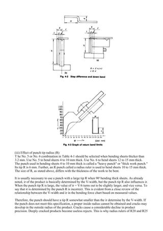 (iii) Effect of punch tip radius (R)
T he No. 5 or No. 6 combination in Table 4-1 should be selected when bending sheets thicker than
3.2 mm. Use No. 5 to bend sheets 4 to 10 mm thick. Use No. 6 to bend sheets 12 to 15 mm thick.
The punch used in bending sheets 4 to 10 mm thick is called a "heavy punch" or "thick work punch."
Its tip R is 6 mm. Further, an R punch called a radius ruler is used to bend sheets 10 to 15 mm thick.
The size of R, as stated above, differs with the thickness of the work to be bent.
It is usually necessary to use a punch with a large tip R when 90' bending thick sheets. As already
noted, ir of the product is basically determined by the V-width, but the punch tip R also influences ir.
When the punch tip R is large, the value of ir = V/6 turns out to be slightly larger, and vice versa. To
say that ir is determined by the punch R is incorrect. This is evident from a close review of the
relationship between the V-width and ir in the bending force chart based on measured values.
Therefore, the punch should have a tip R somewhat smaller than the ir determine by the V-width. If
the punch does not meet this specification, a proper inside radius cannot be obtained and cracks may
develop in the outside radius of the product. Cracks cause a considerable decline in product
precision. Deeply cracked products become useless rejects. This is why radius rulers of R20 and R25
 