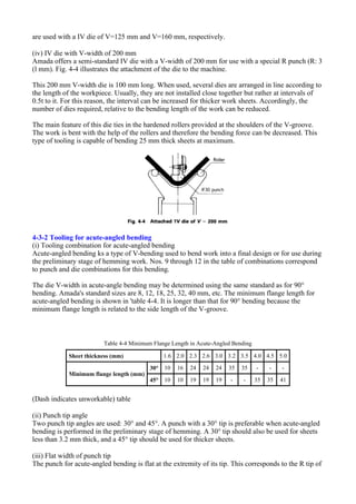are used with a IV die of V=125 mm and V=160 mm, respectively.
(iv) IV die with V-width of 200 mm
Amada offers a semi-standard IV die with a V-width of 200 mm for use with a special R punch (R: 3
(l mm). Fig. 4-4 illustrates the attachment of the die to the machine.
This 200 mm V-width die is 100 mm long. When used, several dies are arranged in line according to
the length of the workpiece. Usually, they are not installed close together but rather at intervals of
0.5t to it. For this reason, the interval can be increased for thicker work sheets. Accordingly, the
number of dies required, relative to the bending length of the work can be reduced.
The main feature of this die ties in the hardened rollers provided at the shoulders of the V-groove.
The work is bent with the help of the rollers and therefore the bending force can be decreased. This
type of tooling is capable of bending 25 mm thick sheets at maximum.
4-3-2 Tooling for acute-angled bending
(i) Tooling combination for acute-angled bending
Acute-angled bending ks a type of V-bending used to bend work into a final design or for use during
the preliminary stage of hemming work. Nos. 9 through 12 in the table of combinations correspond
to punch and die combinations for this bending.
The die V-width in acute-angle bending may be determined using the same standard as for 90°
bending. Amada's standard sizes are 8, 12, 18, 25, 32, 40 mm, etc. The minimum flange length for
acute-angled bending is shown in 'table 4-4. It is longer than that for 90° bending because the
minimum flange length is related to the side length of the V-groove.
(Dash indicates unworkable) table
(ii) Punch tip angle
Two punch tip angles are used: 30° and 45°. A punch with a 30° tip is preferable when acute-angled
bending is performed in the preliminary stage of hemming. A 30° tip should also be used for sheets
less than 3.2 mm thick, and a 45° tip should be used for thicker sheets.
(iii) Flat width of punch tip
The punch for acute-angled bending is flat at the extremity of its tip. This corresponds to the R tip of
Table 4-4 Minimum Flange Length in Acute-Angled Bending
Sheet thickness (mm) 1.6 2.0 2.3 2.6 3.0 3.2 3.5 4.0 4.5 5.0
Minimum flange length (mm)
30° 10 16 24 24 24 35 35 - - -
45° 10 10 19 19 19 - - 35 35 41
 