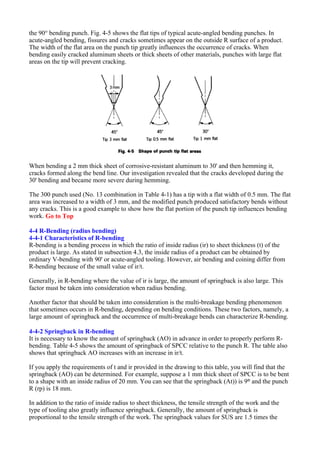the 90° bending punch. Fig. 4-5 shows the flat tips of typical acute-angled bending punches. In
acute-angled bending, fissures and cracks sometimes appear on the outside R surface of a product.
The width of the flat area on the punch tip greatly influences the occurrence of cracks. When
bending easily cracked aluminum sheets or thick sheets of other materials, punches with large flat
areas on the tip will prevent cracking.
When bending a 2 mm thick sheet of corrosive-resistant aluminum to 30' and then hemming it,
cracks formed along the bend line. Our investigation revealed that the cracks developed during the
30' bending and became more severe during hemming.
The 300 punch used (No. 13 combination in Table 4-1) has a tip with a flat width of 0.5 mm. The flat
area was increased to a width of 3 mm, and the modified punch produced satisfactory bends without
any cracks. This is a good example to show how the flat portion of the punch tip influences bending
work. Go to Top
4-4 R-Bending (radius bending)
4-4-1 Characteristics of R-bending
R-bending is a bending process in which the ratio of inside radius (ir) to sheet thickness (t) of the
product is large. As stated in subsection 4.3, the inside radius of a product can be obtained by
ordinary V-bending with 90' or acute-angled tooling. However, air bending and coining differ from
R-bending because of the small value of ir/t.
Generally, in R-bending where the value of ir is large, the amount of springback is also large. This
factor must be taken into consideration when radius bending.
Another factor that should be taken into consideration is the multi-breakage bending phenomenon
that sometimes occurs in R-bending, depending on bending conditions. These two factors, namely, a
large amount of springback and the occurrence of multi-breakage bends can characterize R-bending.
4-4-2 Springback in R-bending
It is necessary to know the amount of springback (AO) in advance in order to properly perform R-
bending. Table 4-5 shows the amount of springback of SPCC relative to the punch R. The table also
shows that springback AO increases with an increase in ir/t.
If you apply the requirements of t and ir provided in the drawing to this table, you will find that the
springback (AO) can be determined. For example, suppose a 1 mm thick sheet of SPCC is to be bent
to a shape with an inside radius of 20 mm. You can see that the springback (At)) is 9° and the punch
R (rp) is 18 mm.
In addition to the ratio of inside radius to sheet thickness, the tensile strength of the work and the
type of tooling also greatly influence springback. Generally, the amount of springback is
proportional to the tensile strength of the work. The springback values for SUS are 1.5 times the
 
