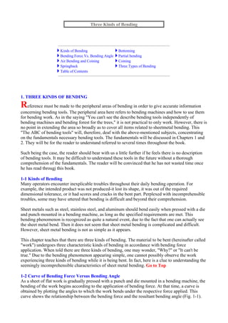 1. THREE KINDS OF BENDING
Reference must be made to the peripheral areas of bending in order to give accurate information
concerning bending tools. The peripheral area here refers to bending machines and how to use them
for bending work. As in the saying "You can't see the describe bending tools independently of
bending machines and bending forest for the trees," it is not practical to only work. However, there is
no point in extending the area so broadly as to cover all items related to sheetmetal bending. This
"The ABC of bending tools" will, therefore, deaf with the above-mentioned subjects, concentrating
on the fundamentals necessary bending tools. The fundamentals will be discussed in Chapters 1 and
2. They will be for the reader to understand referred to several times throughout the book.
Such being the case, the reader should bear with us a little further if he feels there is no description
of bending tools. It may be difficult to understand these tools in the future without a thorough
comprehension of the fundamentals. The reader will be convinced that he has not wasted time once
he has read througj this book.
1-1 Kinds of Bending
Many operators encounter inexplicable troubles throughout their daily bending operation. For
example, the intended product was not produced-it lost its shape, it was out of the required
dimensional tolerance, or it had scores and cracks in the bent part. Perplexed with incomprehensible
troubles, some may have uttered that bending is difficult and beyond their comprehension.
Sheet metals such as steel, stainless steel, and aluminum should bend easily when pressed with a die
and punch mounted in a bending machine, as long as the specified requirements are met. This
bending phenomenon is recognized as quite a natural event, due to the fact that one can actually see
the sheet metal bend. Then it does not seem that sheet metal bending is complicated and difficult.
However, sheet metal bending is not as simple as it appears.
This chapter teaches that there are three kinds of bending. The material to be bent (hereinafter called
"work") undergoes three characteristic kinds of bending in accordance with bending force
application. When told there are three kinds of bending, one may wonder, "Why?" or "It can't be
true." Due to the bending phenomenon appearing simple, one cannot possibly observe the work
experiencing three kinds of bending while it is being bent. In fact, here is a clue to understanding the
seemingly incomprehensible characteristics of sheet metal bending. Go to Top
1-2 Curve of Bending Force Versus Bending Angle
As a sheet of flat work is gradually pressed with a punch and die mounted in a bending machine, the
bending of the work begins according to the application of bending force. At that time, a curve is
obtained by plotting the angles to which the work bends under the respective force applied. This
curve shows the relationship between the bending force and the resultant bending angle (Fig. 1-1).
Three Kinds of Bending
Kinds of Bending Bottoming
Bending Force Vs. Bending Angle Partial bending
Air Bending and Coining Coining
Springback Three Types of Bending
Table of Contents
 