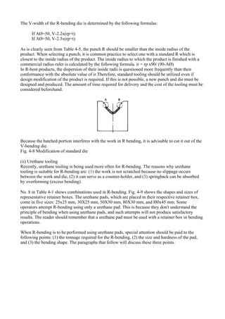 The V-width of the R-bending die is determined by the following formulas:
If AØ=50, V-2.2x(rp+t)
If AØ=50, V-2.5x(rp+t)
As is clearly seen from Table 4-5, the punch R should be smaller than the inside radius of the
product. When selecting a punch, it is common practice to select one with a standard R which is
closest to the inside radius of the product. The inside radius to which the product is finished with a
commercial radius ruler is calculated by the following formula. ir = rp x90/ (90-AØ)
In R-bent products, the dispersion of their inside radii is questioned more frequently than their
conformance with the absolute value of ir.Therefore, standard tooling should be utilized even if
design modification of the product is required. If this is not possible, a new punch and die must be
designed and produced. The amount of time required for delivery and the cost of the tooling must be
considered beforehand.
Because the hatched portion interferes with the work in R bending, it is advisable to cut it out of the
V-bending die.
Fig. 4-8 Modification of standard die
(ii) Urethane tooling
Recently, urethane tooling is being used more often for R-bending. The reasons why urethane
tooling is suitable for R-bending are: (1) the work is not scratched because no slippage occurs
between the work and die, (2) it can serve as a counter-holder, and (3) springback can be absorbed
by overforming (excess bending).
No. 8 in Table 4-1 shows combinations used in R-bending. Fig. 4-9 shows the shapes and sizes of
representative retainer boxes. The urethane pads, which are placed in their respective retainer box,
come in five sizes: 25x25 mm, 30X25 mm, 50X50 mm, 80X30 mm, and l00x45 mm. Some
operators attempt R-bending using only a urethane pad. This is because they don't understand the
principle of bending when using urethane pads, and such attempts will not produce satisfactory
results. The reader should remember that a urethane pad must be used with a retainer box in bending
operations.
When R-bending is to be performed using urethane pads, special attention should be paid to the
following points: (1) the tonnage required for the R-bending, (2) the size and hardness of the pad,
and (3) the bending shape. The paragraphs that follow will discuss these three points.
 