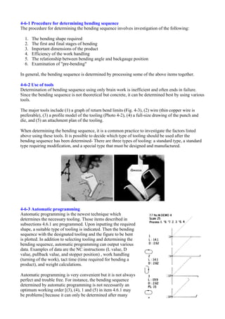 4-6-1 Procedure for determining bending sequence
The procedure for determining the bending sequence involves investigation of the following:
1. The bending shape required
2. The first and final stages of bending
3. Important dimensions of the product
4. Efficiency of the work handling
5. The relationship between bending angle and backgauge position
6. Examination of "pre-bending"
In general, the bending sequence is determined by processing some of the above items together.
4-6-2 Use of tools
Determination of bending sequence using only brain work is inefficient and often ends in failure.
Since the bending sequence is not theoretical but concrete, it can be determined best by using various
tools.
The major tools include (1) a graph of return bend limits (Fig. 4-3), (2) wire (thin copper wire is
preferable), (3) a profile model of the tooling (Photo 4-2), (4) a full-size drawing of the punch and
die, and (5) an attachment plan of the tooling.
When determining the bending sequence, it is a common practice to investigate the factors listed
above using these tools. It is possible to decide which type of tooling should be used after the
bending sequence has been determined- There are three types of tooling: a standard type, a standard
type requiring modification, and a special type that must be designed and manufactured.
4-6-3 Automatic programming
Automatic programming is the newest technique which
determines the necessary tooling. Those items described in
subsections 4.6.1 are programmed. Upon inputting the required
shape, a suitable type of tooling is indicated. Then the bending
sequence with the designated tooling and the figure to be bent
is plotted. In addition to selecting tooling and determining the
bending sequence, automatic programming can output various
data. Examples of data are the NC instructions (L value, D
value, pullback value, and stopper position) , work handling
(turning of the work), tact time (time required for bending a
product), and weight calculations.
Automatic programming is very convenient but it is not always
perfect and trouble free. For instance, the bending sequence
determined by automatic programming is not necessarily an
optimum working order [(3), (4), 1 and (5) in item 4.6.1 may
be problems] because it can only be determined after many
 