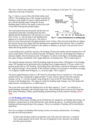 The curve, which is also called an "S curve" due to its resemblance to the letter "S," varies greatly in
shape due to the type of material.
Fig. 1-1 shows a curve of the cold rolled carbon steel
(SPCC). The bending force or the tonnage required for
bending a work length of I meter is taken along the Y-
axis, and the bending angle 0 along the X-axis.
Bending angle 0 refers to the angle to which the work
is bent after forming (the product angle).
The work placed between the punch and die does not
immediately bend after a bending force has been
applied and the bending force will increase to a certain
level. In Fig. 1-1, this increase in the bending force
appears as a vertical rise in the curve. The work is
known to have been pressed with approximately 6 tons of force. The work may look bent at a glance,
but restores the previous shape when the bending force applied has been relieved. This is caused by
the elasticity of the material. Elasticity is the quality or tendency to go back to the previous size or
shape after being pulled or pressed.
As the bending force gradually increases, the bending will proceed rapidly and the bending force will
reach a peak (about 10 tons) at a bend of around 130 degrees. However, the bending force begins to
decrease slightly when the bend exceeds 13.0 degrees. As shown in the figure, the bending angle in
this region changes remarkably with a slight difference in bending force. This is called region 1.
The required tonnage increases while the bending angle decreases below 100 degrees in the bending
range. 90° bending can be performed with a bending force of approximately 12.5 tons, which is 25
percent greater than in 130° bending. The bending force that bends a material to 90 degrees is called
the "required tonnage" of the material. If the material continues to be pressed, it will bend at an angle
3 or 4 degrees smaller than 90 degrees, i.e., an acute angle. This is region 2.
The acute-angled bend goes back to a 90° bend if a still greater force is exerted on it. The tonnage
needed at this time corresponds to approximately 75 tons, which is about 6 times the required
tonnage. In Fig. 1-1, the line steadily rising along the Y-axis in the 90° bend indicates a rapid
increase in the bending force. The region in which the bending angle changes very little despite the
rapid increase in bending force, is called region 3.
The events that occur under the bending force in the three regions,1, 2 and 3 , are referred to as
partial bending, bottoming, and coining respectively. These bending force events are the foregoing
three kinds of bending. Further, partial bending and bottoming are both called air bending. Go to
Top
1-3 Air Bending and Coining
In reference to basic nature, bending can be divided into two categories: air bending and coining. Air
bending is a bend where air exists between the work and the die groove. As already stated, partial
bending and bottoming belong to this category. These two methods of bending will be described in
detail later.
Now let us compare air bending with coining in terms of economy and precision. Air bending
provides the following features:
[1] Since this bending method can bend the work with relatively little force, a machine
with a small capacity can be used. The cost of equipment is low, therefore, the method
provides great economy.
 