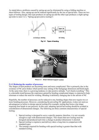 As stated above, problems caused by spring-up can be eliminated by using a folding machine or
sheet follower. Also, spring-up can be reduced significantly by the use of special dies. There are two
types of tooling design. One type produces no spring-up and the other type produces a slight spring-
up (refer to item 5.2.1, "Spring-up-preventive tooling")
5-1-2 Reducing the number of processes
The shapes of bent products are becoming more and more complicated. This is primarily due to the
existence of NC press brakes which permit easy setting of the backgauge dimension and bend angle.
At the same time, there is a growing tendency to take positive attitude, "Let's bend everything." This
is a desirable trend because the experience gained by bending complicated shapes is expected to help
eliminate or reduce the need for welding. Bending is definitely changing due to the advent of NC.
Hopefully, the number of processes can be reduced to one, bending shapes that now require two or
more bending processes. However, considering the prevailing NC applications, it does not seem as
advantageous as before to design special tooling (For example, tooling that forms a hat shape
requiring four bends in one process). In this case, adopting special hat tooling should be avoided in
consideration of dimensional changes. The following are three common characteristics of special
tooling:
1. Special tooling is designed to serve a specific purpose; therefore, it is not versatile
enough to cope with dimensional changes. This means that new tooling must be
designed and produced each time a change in product dimensions 'is desired.
2. Special tooling is expensive and delivery takes a long time in comparison with
standard types.
3. The tonnage required for bending with special tooling is greater than that with
standard tooling.
 