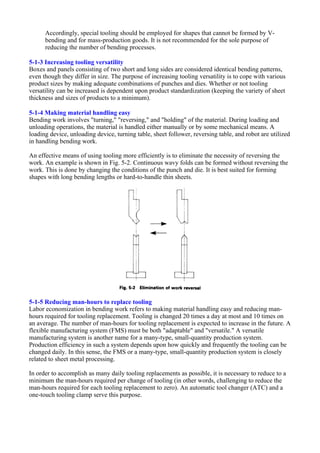 Accordingly, special tooling should be employed for shapes that cannot be formed by V-
bending and for mass-production goods. It is not recommended for the sole purpose of
reducing the number of bending processes.
5-1-3 Increasing tooling versatility
Boxes and panels consisting of two short and long sides are considered identical bending patterns,
even though they differ in size. The purpose of increasing tooling versatility is to cope with various
product sizes by making adequate combinations of punches and dies. Whether or not tooling
versatility can be increased is dependent upon product standardization (keeping the variety of sheet
thickness and sizes of products to a minimum).
5-1-4 Making material handling easy
Bending work involves "turning," "reversing," and "holding" of the material. During loading and
unloading operations, the material is handled either manually or by some mechanical means. A
loading device, unloading device, turning table, sheet follower, reversing table, and robot are utilized
in handling bending work.
An effective means of using tooling more efficiently is to eliminate the necessity of reversing the
work. An example is shown in Fig. 5-2. Continuous wavy folds can be formed without reversing the
work. This is done by changing the conditions of the punch and die. It is best suited for forming
shapes with long bending lengths or hard-to-handle thin sheets.
5-1-5 Reducing man-hours to replace tooling
Labor economization in bending work refers to making material handling easy and reducing man-
hours required for tooling replacement. Tooling is changed 20 times a day at most and 10 times on
an average. The number of man-hours for tooling replacement is expected to increase in the future. A
flexible manufacturing system (FMS) must be both "adaptable" and "versatile." A versatile
manufacturing system is another name for a many-type, small-quantity production system.
Production efficiency in such a system depends upon how quickly and frequently the tooling can be
changed daily. In this sense, the FMS or a many-type, small-quantity production system is closely
related to sheet metal processing.
In order to accomplish as many daily tooling replacements as possible, it is necessary to reduce to a
minimum the man-hours required per change of tooling (in other words, challenging to reduce the
man-hours required for each tooling replacement to zero). An automatic tool changer (ATC) and a
one-touch tooling clamp serve this purpose.
 