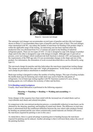 The automatic tool changer can accommodate several types of punches and dies (the tool changer
shown in Photo 5-2 accommodates three types of punches and four types of dies). This tool changer,
when interlocked with NC, can reduce the number of man-hours for bending if the product shape is
within the applicable range of the tooling. An interesting case has been reported where the
production time was shortened from 9 to 2.5 minutes per panel in the bending of industrial
refrigerator panels. There are two types of ATC: (1) one is designed to cope with changes in product
shape and (2) the other is designed to cope with changes in length. Although type (1) prevails at
present, a new tool changer which would provide both functions is desired. ATC can keep pace with
the requirements of the FMS age only if it can accommodate changes in the shape and size of the
product. For information, the elimination of work reversal described above can be effected by using
type (1).
The one-touch clamps for punches and dies help reduce the man-hours required per tooling change.
The clamps are mechanisms that cope with "single job preparation." In the future, it is desired that
such clamps be provided as attachments to standard machines.
Deck-type tooling is designed to reduce the number of tooling changes. This type of tooling includes
the double-deck type for hemming and a triple-deck type used to bend the side panels of
refrigerators. Use of deck-type tooling together with NC functions (control of L-axis, D-axis,
bending speed, etc.) will enhance the economy of labor and facilities.
5-1-6 Bending coated workpieces
Usually, sheet metal fabrication is performed in the following sequence:
Shearing => Punching => Bending => Welding and assembling =>
Painting
Some changes in this sequence have been noted with the increased use of coated sheets such as
vinyl-chloride steel sheets and colored iron plates.
In comparison to the conventional production process, a considerable reduction in man-hours can be
obtained by the shearing, punching, and bending of coated steel sheets. The difference in total man-
hours is determined from the conditional difference between the case where cubic products formed
by bending are painted and the case where commercially coated materials are formed. (Of course,
the man-hours required for painting is zero in this case.)
As stated above, there is a great advantage in painting prior to bending because the man-hours
required for painting can be reduced. Another advantage is that it will most likely reduce the cost of
the painting facilities.
 