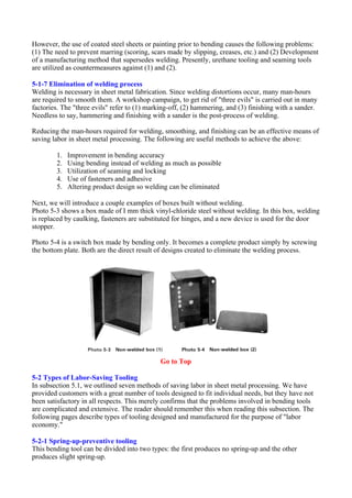 However, the use of coated steel sheets or painting prior to bending causes the following problems:
(1) The need to prevent marring (scoring, scars made by slipping, creases, etc.) and (2) Development
of a manufacturing method that supersedes welding. Presently, urethane tooling and seaming tools
are utilized as countermeasures against (1) and (2).
5-1-7 Elimination of welding process
Welding is necessary in sheet metal fabrication. Since welding distortions occur, many man-hours
are required to smooth them. A workshop campaign, to get rid of "three evils" is carried out in many
factories. The "three evils" refer to (1) marking-off, (2) hammering, and (3) finishing with a sander.
Needless to say, hammering and finishing with a sander is the post-process of welding.
Reducing the man-hours required for welding, smoothing, and finishing can be an effective means of
saving labor in sheet metal processing. The following are useful methods to achieve the above:
1. Improvement in bending accuracy
2. Using bending instead of welding as much as possible
3. Utilization of seaming and locking
4. Use of fasteners and adhesive
5. Altering product design so welding can be eliminated
Next, we will introduce a couple examples of boxes built without welding.
Photo 5-3 shows a box made of I mm thick vinyl-chloride steel without welding. In this box, welding
is replaced by caulking, fasteners are substituted for hinges, and a new device is used for the door
stopper.
Photo 5-4 is a switch box made by bending only. It becomes a complete product simply by screwing
the bottom plate. Both are the direct result of designs created to eliminate the welding process.
Go to Top
5-2 Types of Labor-Saving Tooling
In subsection 5.1, we outlined seven methods of saving labor in sheet metal processing. We have
provided customers with a great number of tools designed to fit individual needs, but they have not
been satisfactory in all respects. This merely confirms that the problems involved in bending tools
are complicated and extensive. The reader should remember this when reading this subsection. The
following pages describe types of tooling designed and manufactured for the purpose of "labor
economy."
5-2-1 Spring-up-preventive tooling
This bending tool can be divided into two types: the first produces no spring-up and the other
produces slight spring-up.
 