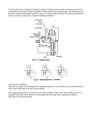 The ] bending tool is capable of bending work that is held horizontal. Thus, a production line which
incorporates several press brakes equipped with this tooling and material loaders and autoloaders can
provide continuous unmanned operation. Also, even with a single machine, this tooling satisfactorily
serves as a labor-saving device in general bending operations.
c)Tooling for Z-bending
There are two types of Z-bending tools: a single-hat type and a type similar to the counterholder type
with a cam mentioned in the previous paragraph.
The single-hat type (Fig. 5-7) features low cost and is high in utility value. The tooling in Fig. 5-7 is
designed to bend the short sides (at a fixed length) after the long sides, enabling it to handle
long sides of any desired length.
 