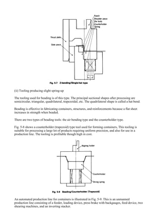 (ii) Tooling producing slight spring-up
The tooling used for beading is of this type. The principal sectional shapes after processing are
semicircular, triangular, quadrilateral, trapezoidal, etc. The quadrilateral shape is called a hat bend.
Beading is effective in fabricating containers, structures, and reinforcements because a flat sheet
increases in strength when beaded.
There are two types of beading tools: the air bending type and the counterholder type.
Fig. 5-8 shows a counterholder (trapezoid) type tool used for forming containers, This tooling is
suitable for processing a large lot of products requiring uniform precision, and also for use in a
production line. The tooling is profitable though high in cost.
An automated production line for containers is illustrated in Fig. 5-9. This is an unmanned
production line consisting of a feeder, loading device, press brake with backgauges, feed device, two
shearing machines, and an inverting stacker.
 