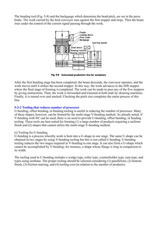 The beading tool (Fig. 5-8) and the backgauge which determine the bead pitch, are set in the press
brake. The work carried by the feed conveyor runs against the first stopper and stops. Then the beam
rises under the control of the current signal passing through the work.
After the first bending stage has been completed, the beam descends, the conveyor operates, and the
work moves until it strikes the second stopper. In this way, the work advances to the fifth stopper
where the final stage of forming is completed. The work can be made to pass any of the five stoppers
by giving instructions. Then, the work is forwarded and trimmed at both ends by shearing machines.
Finally, it is turned over and stacked. Checking the pitch size completes the entire process of this
line.
5-2-2 Tooling that reduces number of processes
U-bending, offset bending, or beading tooling is useful in reducing the number of processes. Many
of these shapes, however, can be formed by the multi-stage V-bending method. As already noted, if
V-bending with NC can be used, there is no need to provide U-bending, offset bending, or beading
tooling. These tools are best suited for forming (1) a large number of products requiring a uniform
finish and (2) shapes that cannot utilize the multi-stage V-bending method.
(i) Tooling for U-bending
U-bending is a process whereby work is bent into a U-shape in one stage. The same U-shape can be
obtained in two stages by using V-bending tooling but this is not called U-bending. U-bending
tooling reduces the two stages required in V-bending to one stage. It can also form a U-shape which
cannot be accomplished by V-bending; for instance, a shape whose flange is long in comparison to
its width.
The tooling used in U-bending includes a wedge type, roller type, counterholder type, cam type, and
types using urethane. The proper tooling should be selected considering (1) parallelism, (2) bottom
finish, (3) friction marring, and (4) tooling cost (in relation to the number of products).
 