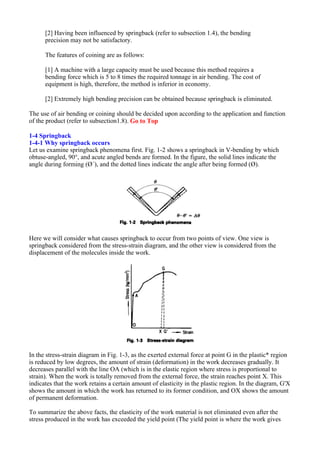 [2] Having been influenced by springback (refer to subsection 1.4), the bending
precision may not be satisfactory.
The features of coining are as follows:
[1] A machine with a large capacity must be used because this method requires a
bending force which is 5 to 8 times the required tonnage in air bending. The cost of
equipment is high, therefore, the method is inferior in economy.
[2] Extremely high bending precision can be obtained because springback is eliminated.
The use of air bending or coining should be decided upon according to the application and function
of the product (refer to subsection1.8). Go to Top
1-4 Springback
1-4-1 Why springback occurs
Let us examine springback phenomena first. Fig. 1-2 shows a springback in V-bending by which
obtuse-angled, 90°, and acute angled bends are formed. In the figure, the solid lines indicate the
angle during forming (Ø´), and the dotted lines indicate the angle after being formed (Ø).
Here we will consider what causes springback to occur from two points of view. One view is
springback considered from the stress-strain diagram, and the other view is considered from the
displacement of the molecules inside the work.
In the stress-strain diagram in Fig. 1-3, as the exerted external force at point G in the plastic* region
is reduced by low degrees, the amount of strain (deformation) in the work decreases gradually. It
decreases parallel with the line OA (which is in the elastic region where stress is proportional to
strain). When the work is totally removed from the external force, the strain reaches point X. This
indicates that the work retains a certain amount of elasticity in the plastic region. In the diagram, G'X
shows the amount in which the work has returned to its former condition, and OX shows the amount
of permanent deformation.
To summarize the above facts, the elasticity of the work material is not eliminated even after the
stress produced in the work has exceeded the yield point (The yield point is where the work gives
 