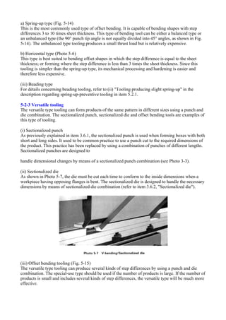 a) Spring-up type (Fig. 5-14)
This is the most commonly used type of offset bending. It is capable of bending shapes with step
differences 3 to 10 times sheet thickness. This type of bending tool can be either a balanced type or
an unbalanced type (the 90° punch tip angle is not equally divided into 45° angles, as shown in Fig.
5-14). The unbalanced type tooling produces a small thrust load but is relatively expensive.
b) Horizontal type (Photo 5-6)
This type is best suited to bending offset shapes in which the step difference is equal to the sheet
thickness; or forming where the step difference is less than 3 times the sheet thickness. Since this
tooling is simpler than the spring-up type, its mechanical processing and hardening is easier and
therefore less expensive.
(iii) Beading type
For details concerning beading tooling, refer to (ii) "Tooling producing slight spring-up" in the
description regarding spring-up-preventive tooling in item 5.2.1.
5-2-3 Versatile tooling
The versatile type tooling can form products of the same pattern in different sizes using a punch and
die combination. The sectionalized punch, sectionalized die and offset bending tools are examples of
this type of tooling.
(i) Sectionalized punch
As previously explained in item 3.6.1, the sectionalized punch is used when forming boxes with both
short and long sides. It used to be common practice to use a punch cut to the required dimensions of
the product. This practice has been replaced by using a combination of punches of different lengths.
Sectionalized punches are designed to
handle dimensional changes by means of a sectionalized punch combination (see Photo 3-3).
(ii) Sectionalized die
As shown in Photo 5-7, the die must be cut each time to conform to the inside dimensions when a
workpiece having opposing flanges is bent. The sectionalized die is designed to handle the necessary
dimensions by means of sectionalized die combination (refer to item 3.6.2, "Sectionalized die").
(iii) Offset bending tooling (Fig. 5-15)
The versatile type tooling can produce several kinds of step differences by using a punch and die
combination. The special-use type should be used if the number of products is large. If the number of
products is small and includes several kinds of step differences, the versatile type will be much more
effective.
 