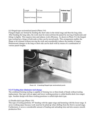 (ii) Hinged-type sectionalized punch (Photo 5-8)
Flanged shapes are formed by bending the short sides in the initial stage and then the long sides.
After bending the long sides, the work must be removed from the punch by moving it backwards and
tilting it slightly. This requires time and reduces work efficiency. As shown in Photo 5-8, the hinged-
type tooling has a hinge at both ends so they can be moved easily. This arrangement enables the
flange to be released without moving the work and considerably reduces the number of stages.
Dimensional changes in the long or short side can be dealt with by means of a combination of
various punch lengths.
5-2-5 Tooling that eliminates tool change
The combined forming tooling is capable of forming two or three kinds of bends without tooling
replacement. One type with an upper and lower working position is called double-deck (two-stage)
type. Another design with three working positions is called triple-deck type.
(i) Double-deck type (Photo 5-9)
This type of tooling performs 30° bending with the upper stage and hemming with the lower stage. It
saves working space because work need not be piled up when shifting from the first to second stage.
Furthermore, it saves a considerable amount of loading and unloading time and also assures smooth
production flow.
Length 915 mm
Required tonnage 20 tons
 