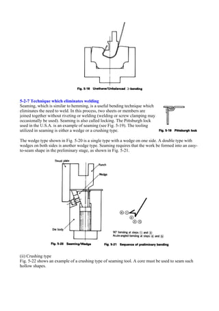5-2-7 Technique which eliminates welding
Seaming, which is similar to hemming, is a useful bending technique which
eliminates the need to weld. In this process, two sheets or members are
joined together without riveting or welding (welding or screw clamping may
occasionally be used). Seaming is also called locking. The Pittsburgh lock
used in the U.S.A. is an example of seaming (see Fig. 5-19). The tooling
utilized in seaming is either a wedge or a crushing type.
The wedge type shown in Fig. 5-20 is a single type with a wedge on one side. A double type with
wedges on both sides is another wedge type. Seaming requires that the work be formed into an easy-
to-seam shape in the preliminary stage, as shown in Fig. 5-21.
(ii) Crushing type
Fig. 5-22 shows an example of a crushing type of seaming tool. A core must be used to seam such
hollow shapes.
 