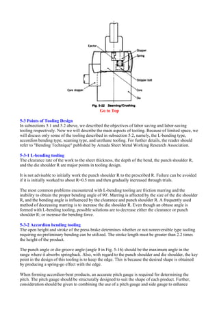 Go to Top
5-3 Points of Tooling Design
In subsections 5.1 and 5.2 above, we described the objectives of labor saving and labor-saving
tooling respectively. Now we will describe the main aspects of tooling. Because of limited space, we
will discuss only some of the tooling described in subsection 5.2, namely, the L-bending type,
accordion bending type, seaming type, and urethane tooling. For further details, the reader should
refer to "Bending Technique" published by Amada Sheet Metal Working Research Association.
5-3-1 L-bending tooling
The clearance rate of the work to the sheet thickness, the depth of the bend, the punch shoulder R,
and the die shoulder R are major points in tooling design.
It is not advisable to initially work the punch shoulder R to the prescribed R. Failure can be avoided
if it is initially worked to about R=0.5 mm and then gradually increased through trials.
The most common problems encountered with L-bending tooling are friction marring and the
inability to obtain the proper bending angle of 90'. Marring is affected by the size of the die shoulder
R, and the bending angle is influenced by the clearance and punch shoulder R. A frequently used
method of decreasing marring is to increase the die shoulder R. Even though an obtuse angle is
formed with L-bending tooling, possible solutions are to decrease either the clearance or punch
shoulder R; or increase the bending force.
5-3-2 Accordion bending tooling
The open height and stroke of the press brake determines whether or not nonreversible type tooling
requiring no preliminary bending can be utilized. The stroke length must be greater than 2.2 times
the height of the product.
The punch angle or die groove angle (angle 0 in Fig. 5-16) should be the maximum angle in the
range where it absorbs springback. Also, with regard to the punch shoulder and die shoulder, the key
point in the design of this tooling is to keep the edge. This is because the desired shape is obtained
by producing a spring-go effect with the edge.
When forming accordion-bent products, an accurate pitch gauge is required for determining the
pitch. The pitch gauge should be structurally designed to suit the shape of each product. Further,
consideration should be given to combining the use of a pitch gauge and side gauge to enhance
 