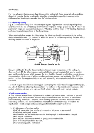 effectiveness.
For your reference, the maximum sheet thickness this tooling is 0-5 mm (material: galvanized iron
rlate). it is essential that the height and width of the product be increased in proportion to the
thickness when bending sheets thicker than the"maximum limit.
5-3-3 Seaming tooling
Fig. 5-22 shows the tooling used for seaming an angular copper flume. This tooling incorporates
several devices and has a wide range of applications despite its being a special-use die. A total of six
preliminary stages are required: two stages of 30' bending and four stages of 90° bending. Seaming is
performed by crushing as shown in the above figure.
When seaming hollow shapes like this product, the following should be considered in the tooling
design: (1) use of a core, (2) a structure in which the product is extracted by moving the core, and (3)
ensuring smooth extraction of the product.
Next, we will briefly describe the core and die which are major components of this tooling. As
shown in Fig. 5-23, the following parts are installed to the core; a hinge pin hole used to turn the
core; a slide needle bearing which supports the force that lifts the dead weight of the core; a stopper
for positioning; a leaf spring to hold the product against the stopper; and an ejector (Fig. 5-22) for
product ejection. The stopper and ejector are both actuated by a counterspring to facilitate product
extraction.
The block-shaped die contains a core stopper, a coil spring that floats the core stopper and hinge pin,
and a block that forms a bearing sliding surface. The surfaces of the die and core which come into
contact with the work must have a ground finish when working with easily marred products
5-3-4 Urethane tooling
At first, urethane was used as a replacement for rubber to protect the work. However, as research
progressed, it was discovered that urethane outperforms conventional metal dies in some of the
difficult bending operations. Therefore, future bending operations cannot be discussed without
considering urethane. The reason urethane is referred to as "urethane tooling" is based on this
significance. The advantages and disadvantages of urethane tooling are as follows:
1. (i) Advantages of urethane tooling
(1) Work preparation time is reduced because tool alignment is not required.
(2) Minimal springback occurs.
(3) Alterations are not necessary when the bending angle or work thickness changes.
(4) It absorbs side thrust.
(5) It may also be used as a stripper or spring, or to hold the work.
(6) It does not scratch or mar the work.
(7) Overforming can be performed.
 
