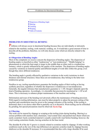 PROBLEMS IN SHEETMETAL BENDING
Problems will always occur in sheetmetal bending because they are individually or intricately
related to the machine, tooling, work material, welding, etc. It would take a great amount of time to
describe all the problems; therefore, we will only discuss some which are directly related to the
tooling.
6-1 Dispersion of Bending Angles
Most of the complaints we receive concern the dispersion of bending angles. The dispersion of
bending angles is classified as either "tendencious" or "non-tendencious". "Middle bulging" (a
phenomenon in which the bent angle is larger in the middle than at either end) is a tendencious
instance, which is greatly influenced by the quality of the machine. The dispersion of bending angles
caused by variations in material quality and different lengths of work falls within this group, even
though they show different tendencies.
The bending angle is greatly affected by qualitative variations in the work (variations in sheet
thickness and internal structure). Since these are not tendencious, they belong to the latter non-
tendencious group.
Needless to say, tooling manufacturers guarantee the bending angles of their tooling as having
synthetic precision; regardless of whether the dispersion is tendencious or non-tendencious.
Generally, the angular tolerance that manufacturers guarantee is +/-30', though it depends upon the
kind of bending operation. Accordingly, it is desirable that precision be maintained at +/-30' at all
times. This is necessary to enhance proper maintenance of the machine and tooling.
Deformation and wear of the bending tool adversely affects the maintenance of bending precision.
With regard to tooling deformation, care must be taken properly to adjust the pressure setting of the
machine and consideration must be given to the tonnage tolerance of the tooling. If the tooling is
deformed, there is no choice other than to partially cut it or discard it. Worn tooling can be refinished
by grinding, but special precautions must be observed. Go to Top
6-2 Marring
The work can be marred by slippage or scraping at the tooling joints during bending. Marring is a
serious problem with stainless steel, aluminum, vinyl-coated steel, and painted steel sheets which are
easily scratched. Easily scratched material is usually coated with vinyl before bending; however, the
vinyl coating sometimes breaks, leaving scratches on the base metal.
The shoulder R of the die V-groove is closely related to scratches made by slippage. If other working
conditions (such as the size of the step difference) are ignored, scratches made by slippage become
shallower as the shoulder R increases. It is recommended that dies with a large shoulder R be used.
Problems In Sheetmetal Bending
Dispersion of Bending Angle
Marring
Cracking
Warping
Table of Contents
 