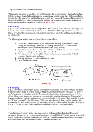 They are available from some manufacturers.
When such a die cannot be used, it is advisable to use the die in combination with a urethane sheet.
Select a urethane sheet of adequate thickness in accordance with the work sheet thickness and place
it on the die. The same effect will be obtainable as with vinyl coating. If this method is applied to R-
bending, it will be more efficient than use of a urethane pad because a large bending force is not
required and unmarred products can be obtained. Go to Top
6-3 Cracking
Fig. 6-1 shows cracks and fissures in bent products. A bad crack is called a fissure. Cracking occurs
when the inside radius is too small in relation to sheet thickness. Cracking is influenced by the
tensile strength of the work material, the directions in which it was rolled and bent, the condition of
its cut face, etc.
The following precautions must be observed to prevent cracking.
1. Cut the work so the end face is neat and smooth. Shearing is preferable to fusion
cutting and machining is preferable to shearing. Furthermore, it is advisable to
bend work with the sheared side (lustrous side) facing outward.
2. Pay attention to the direction the work material is rolled. The work is apt to crack
when it is bent in parallel with the direction of roll.
3. Pay attention to the punch tip R. In the case of aluminum, the punch tip R should
be greater than the sheet thickness.
4. Material with great extensibility is hard to crack.
5. Use a slow bending speed.
Go to Top
6-4 Warping
Fig. 6-2 illustrates a phenomenon (called camber) in which the bent work warps. When a material is
bent into another shape, its texture changes. It becomes thinner on the outer surface as it is pulled in
the "a" direction; so part of the material flows from the longitudinal direction, as shown by "b", to
fill the thinner part. As a result, the material contracts in the longitudinal direction. The material
becomes thicker on the inner surface as it is compressed in the "c" direction. Thus, material flows in
the "d" direction to offset the thicker part. This event occurring on the inner surface, together with
the force on the outer surface, causes the bent work to warp in the longitudinal direction, as shown in
Fig. 6-2. The warp is often called a saddle camber because it looks like a horse saddle.
"
This phenomenon varies with the type, quality, sheet thickness and inside radius of the work.
Generally, the ratio of h to l is somewhere between 1/1000 and 511000. Warping is more severe with
longer bending lengths. If the bending length is shorter, it can be corrected more easily. In the case
of long products, such corrections are made by hand in most factories.
 