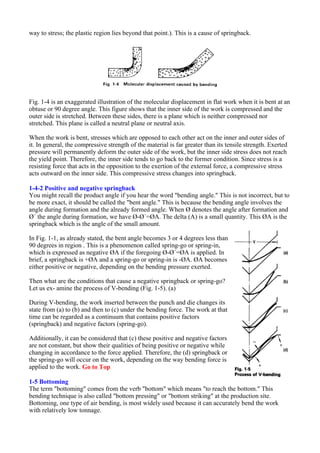 way to stress; the plastic region lies beyond that point.). This is a cause of springback.
Fig. 1-4 is an exaggerated illustration of the molecular displacement in flat work when it is bent at an
obtuse or 90 degree angle. This figure shows that the inner side of the work is compressed and the
outer side is stretched. Between these sides, there is a plane which is neither compressed nor
stretched. This plane is called a neutral plane or neutral axis.
When the work is bent, stresses which are opposed to each other act on the inner and outer sides of
it. In general, the compressive strength of the material is far greater than its tensile strength. Exerted
pressure will permanently deform the outer side of the work, but the inner side stress does not reach
the yield point. Therefore, the inner side tends to go back to the former condition. Since stress is a
resisting force that acts in the opposition to the exertion of the external force, a compressive stress
acts outward on the inner side. This compressive stress changes into springback.
1-4-2 Positive and negative springback
You might recall the product angle if you hear the word "bending angle." This is not incorrect, but to
be more exact, it should be called the "bent angle." This is because the bending angle involves the
angle during formation and the already formed angle. When Ø denotes the angle after formation and
Ø´ the angle during formation, we have Ø-Ø´=ØA. The delta (A) is a small quantity. This ØA is the
springback which is the angle of the small amount.
In Fig. 1-1, as already stated, the bent angle becomes 3 or 4 degrees less than
90 degrees in region . This is a phenomenon called spring-go or spring-in,
which is expressed as negative ØA if the foregoing Ø-Ø´=ØA is applied. In
brief, a springback is +ØA and a spring-go or spring-in is -ØA. ØA becomes
either positive or negative, depending on the bending pressure exerted.
Then what are the conditions that cause a negative springback or spring-go?
Let us ex- amine the process of V-bending (Fig. 1-5). (a)
During V-bending, the work inserted between the punch and die changes its
state from (a) to (b) and then to (c) under the bending force. The work at that
time can be regarded as a continuum that contains positive factors
(springback) and negative factors (spring-go).
Additionally, it can be considered that (c) these positive and negative factors
are not constant, but show their qualities of being positive or negative while
changing in accordance to the force applied. Therefore, the (d) springback or
the spring-go will occur on the work, depending on the way bending force is
applied to the work. Go to Top
1-5 Bottoming
The term "bottoming" comes from the verb "bottom" which means "to reach the bottom." This
bending technique is also called "bottom pressing" or "bottom striking" at the production site.
Bottoming, one type of air bending, is most widely used because it can accurately bend the work
with relatively low tonnage.
 