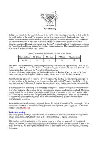 In Fig. 1-6, t stands for the sheet thickness, V for the 'V-width (shoulder width of a V-die), and ir for
the inside radius of the bend. The desirable, proper V-width varies with sheet thickness. Table 1-1
shows the relationship between the sheet thickness and the V-width in bottoming. This table shows
the optimum standards in which the coefficient of the V-width becomes greater as the sheet
thickness increases. However, one should note that the V-width should also be determined by taking
the flange length and inside radius of the product into consideration. The method of determining the
V-width will be described in a later chapter.
The inside radius in bottoming has been experimentally clarified to be approximately 1/6 of the V-
width, i.e., ir=V/6. So ir can be determined by substituting the V-width obtained from Table 1-1 into
this equation. For example, if the V-width is 6 times the sheet
thickness, the inside radius equals the sheet thickness (ir = t). Further, if V=12t, then ir=2t. From
these examples, the inside radius ir is known to vary from It to 2t with the sheet thickness.
When the inside radius (ir) is equal to t (ir=t), it is called the standard ir. For example, in the case of
t=l mm, bending at the standard ir can be accomplished with a die of V=6 mm. Similarly, if t=1.6
mm, then a die of V=10 mm will produce the same result. Many products are bent at the standard ir.
Bending accuracy in bottoming is influenced by springback. The most widely used countermeasure
is to offset springback by bending the work an additional amount equal to the springback. This is the
reason tooling for 90° bending is available in such V-groove angles as 90°, 88°, 85°, and 80°. The
90° V-tooling has no allowance for springback, but in practice the product angle can be finished at
90 degrees by applying bending force while simultaneously keeping good balance between
springback and spring-go.
In the tooling used for bottoming, the punch tip and die V-groove must be of the same angle. This is
an essential condition to obtain satisfactory precision of the product. (This subject will be described
in detail later.) Go to Top
1-6 Partial bending
The name "partial bending" comes from the fact that the work partially contacts the tooling in three
places during bending (A, B and C in Fig. 1-7). Partial bending is typical air bending.
This bending method is characterized by a wide range of bending angles which can be selected
freely. For instance, in partial bending using a 30' punch and a 30' V-die, the work can be bent at any
angle between 30 and 180 degrees. Partial bending is convenient, thus, it is widely used, following
bottoming.
Table 1-1 Relationship between Sheet Thickness (t) and V-width
Sheet thickness 0.5-2.6 mm 3.0-8 mm 9-10 mm 12 mm or more
V-width 6t 8t 10t 12t
 