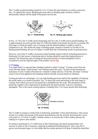 The V-width in partial bending should be 12 to 15 times the sheet thickness to achieve precision.
Fig. 1-8 explains the reason. Bending precision refers to bending angle variation, which is
theoretically related with the depth of the punch into the die.
In Fig. 1-8, Vb is the V-width used in bottoming and Vp is the V-width used in partial bending; Vp
is approximately two times greater than Vb. When the depth of the punch into the die is constant, Op
(the range in which the angles vary in forming with the partial bending V-width) is small in
comparison to op. This means the range of bending angle variation is smaller in Vp than in Vb.
During partial bending, the use of a larger V-width than that in bottoming results in good precision.
However, even if the V-width is increased, partial bending remains inferior in bending precision to
bottoming. For that reason, a bottoming type of tooling should be used when high precision is
required. The bottoming type of tooling are the punch and die in which springback (AO) is
considered to suit the required angle of the product. Go to Top
1-7 Coining
You might think it is unusual that a bending method is called "coining." Coining comes from the
word coin that means "metal money" and "making metal into coins." In spite of mass production,
each piece of coin is made with almost no variation in shape and size. From this, the name "coining"
seems to have been applied to this bending method whereby accurate bends are obtained.
Coining provides two advantages: (1) very high bending precision and (2) the capability of reducing
the inside radius to as small as possible. Fig. 1-9 shows the work and tooling in the final stage of
coining, from which you can see the punch tip is imbedded into the work. This penetration of the
punch tip, together with a high pressure produced by the punch and die V-groove, eliminates
springback. This is the reason coining requires a bending force 5 to 8 times greater than bottoming.
The V-width in coining is smaller than in bottoming, preferably 5 times sheet thickness. One reason
for this is to reduce the amount of the punch tip penetration into the work by decreasing the ir (you
will recall ir is 1/6 of the V-width). Another reason is to increase the V-die's surface pressure by
making its V-groove area smaller.
If coining is performed in a V-width close to that of bottoming, the punch tip penetration will
increase as much as the ir increases, requiring an additional bending pressure. Also, since the V-
groove area becomes larger, it is inevitable that the surface pressure will drop. It should be noted that
 